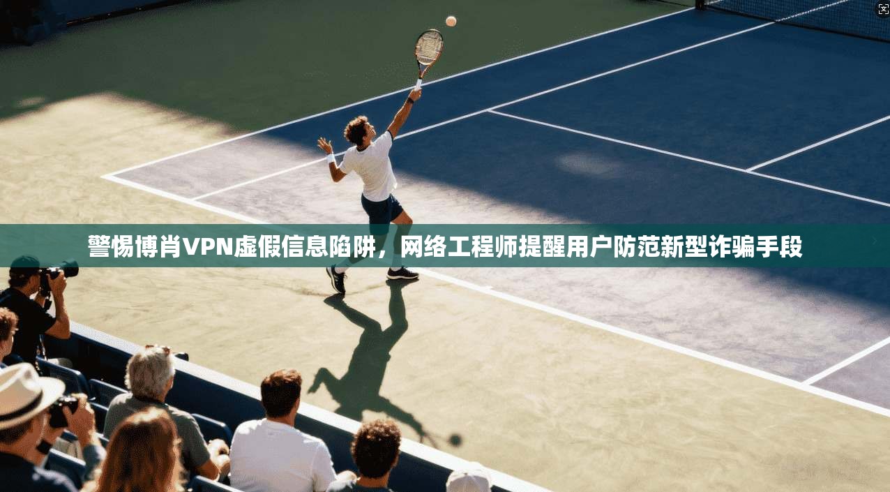 警惕博肖VPN虚假信息陷阱，网络工程师提醒用户防范新型诈骗手段
