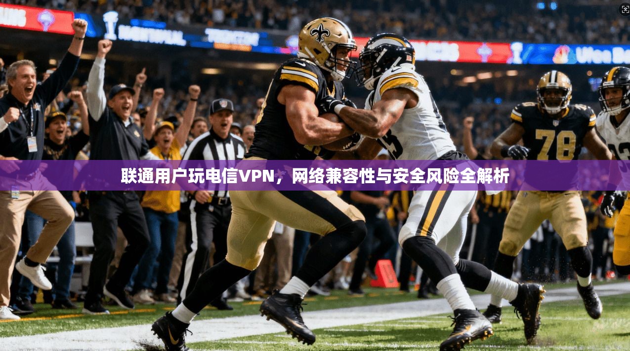 联通用户玩电信VPN，网络兼容性与安全风险全解析