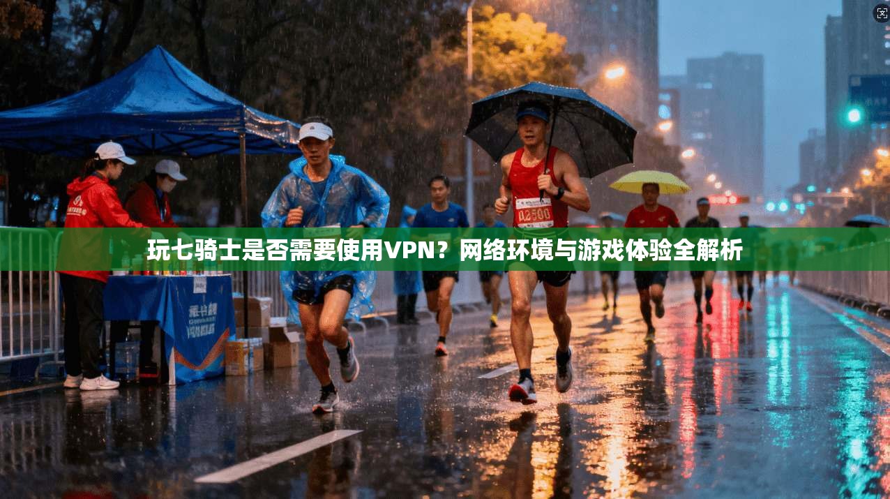 玩七骑士是否需要使用VPN？网络环境与游戏体验全解析