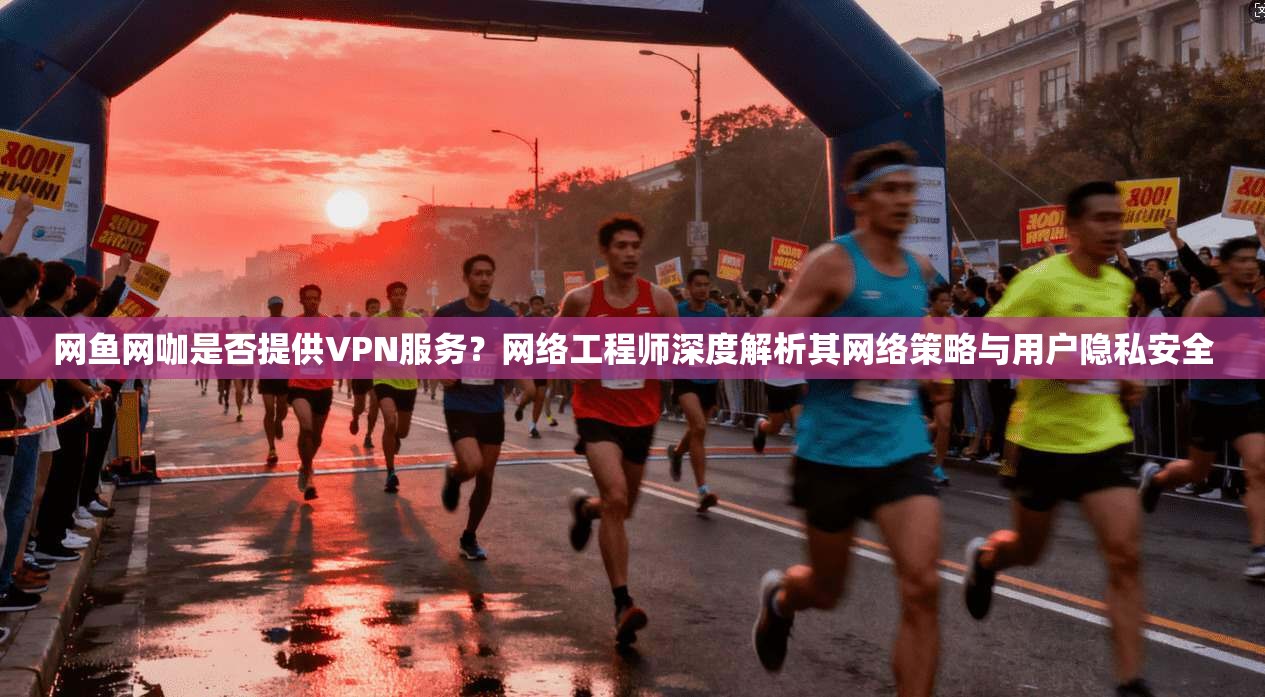 网鱼网咖是否提供VPN服务？网络工程师深度解析其网络策略与用户隐私安全