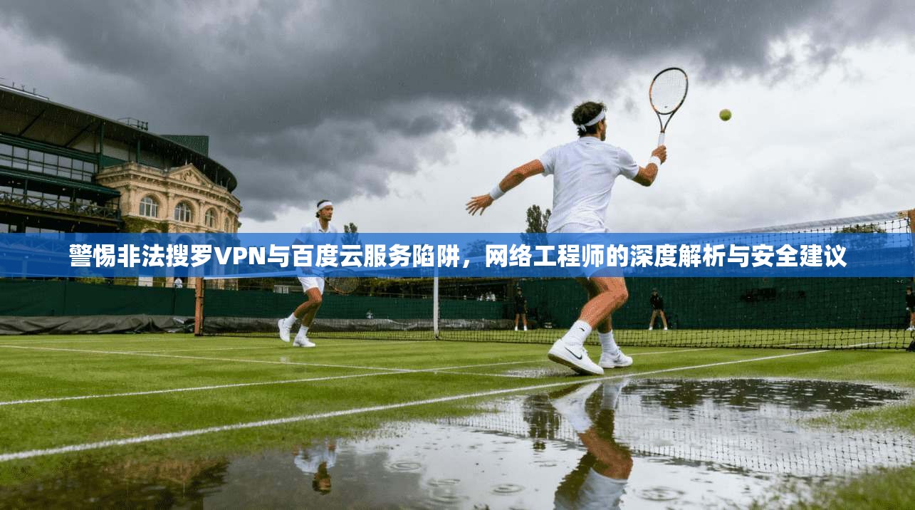 警惕非法搜罗VPN与百度云服务陷阱，网络工程师的深度解析与安全建议