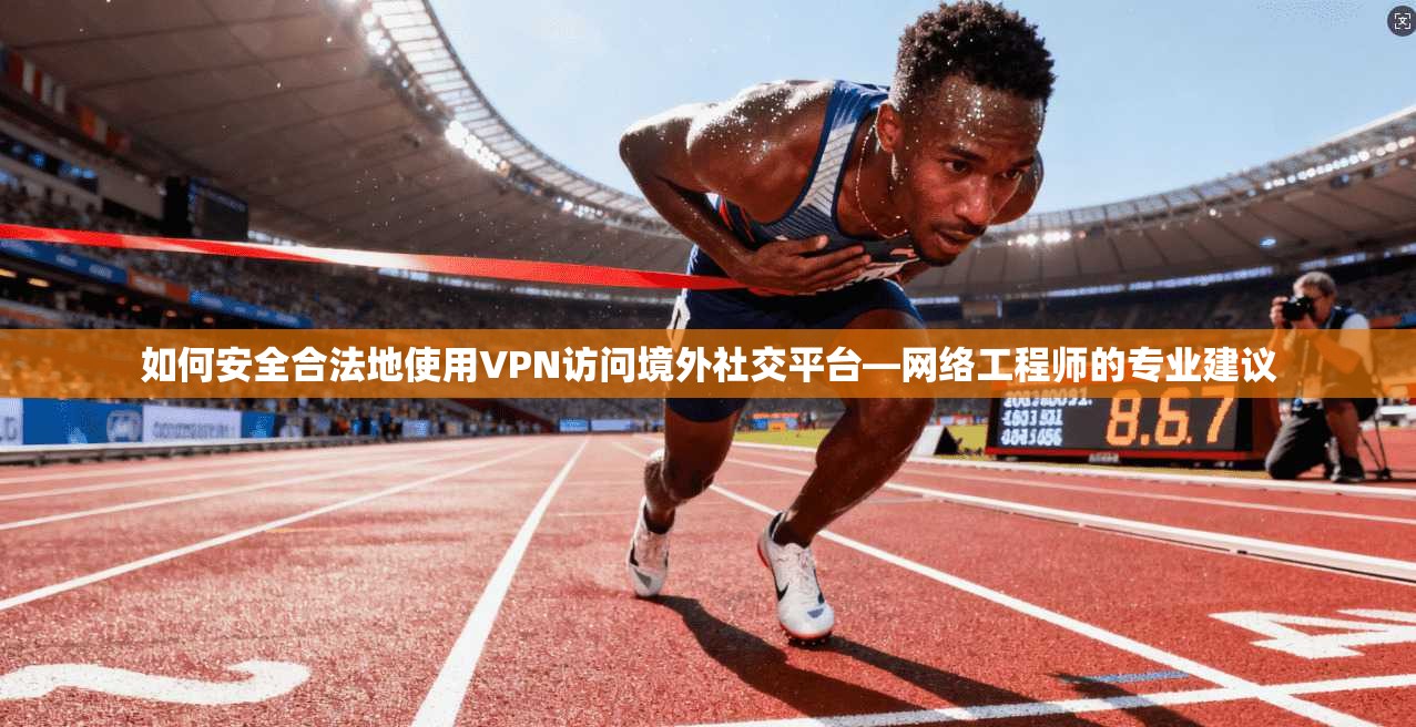 如何安全合法地使用VPN访问境外社交平台—网络工程师的专业建议