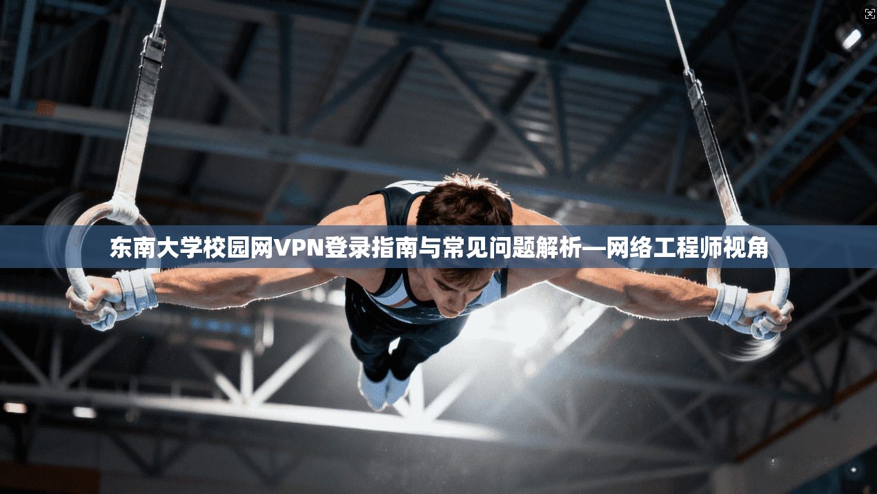 东南大学校园网VPN登录指南与常见问题解析—网络工程师视角