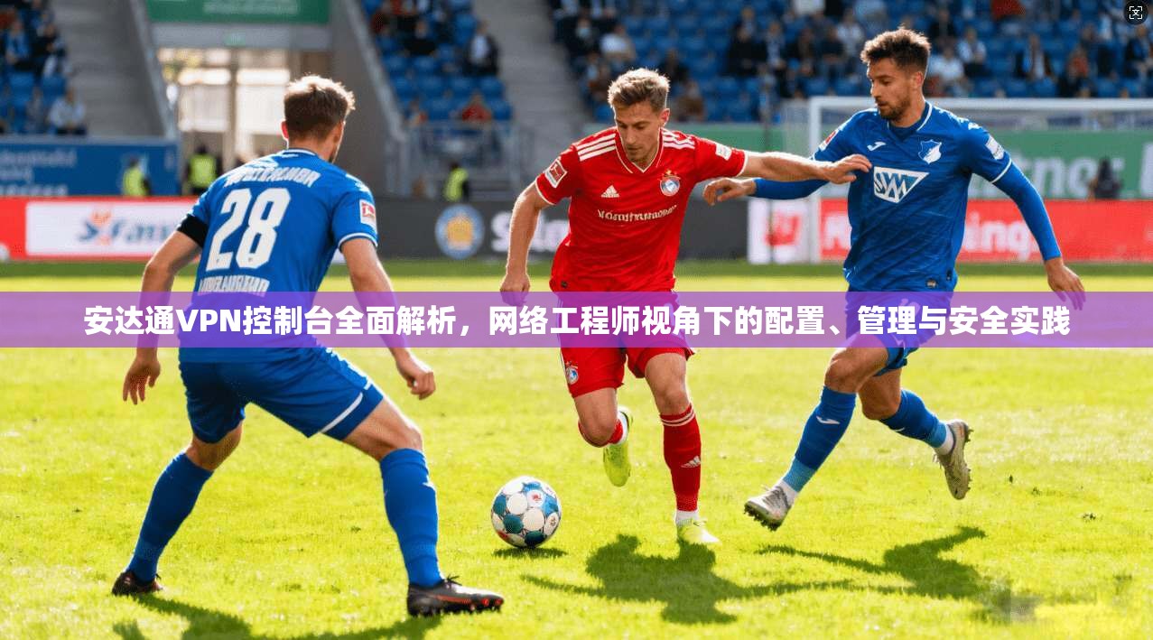 安达通VPN控制台全面解析，网络工程师视角下的配置、管理与安全实践