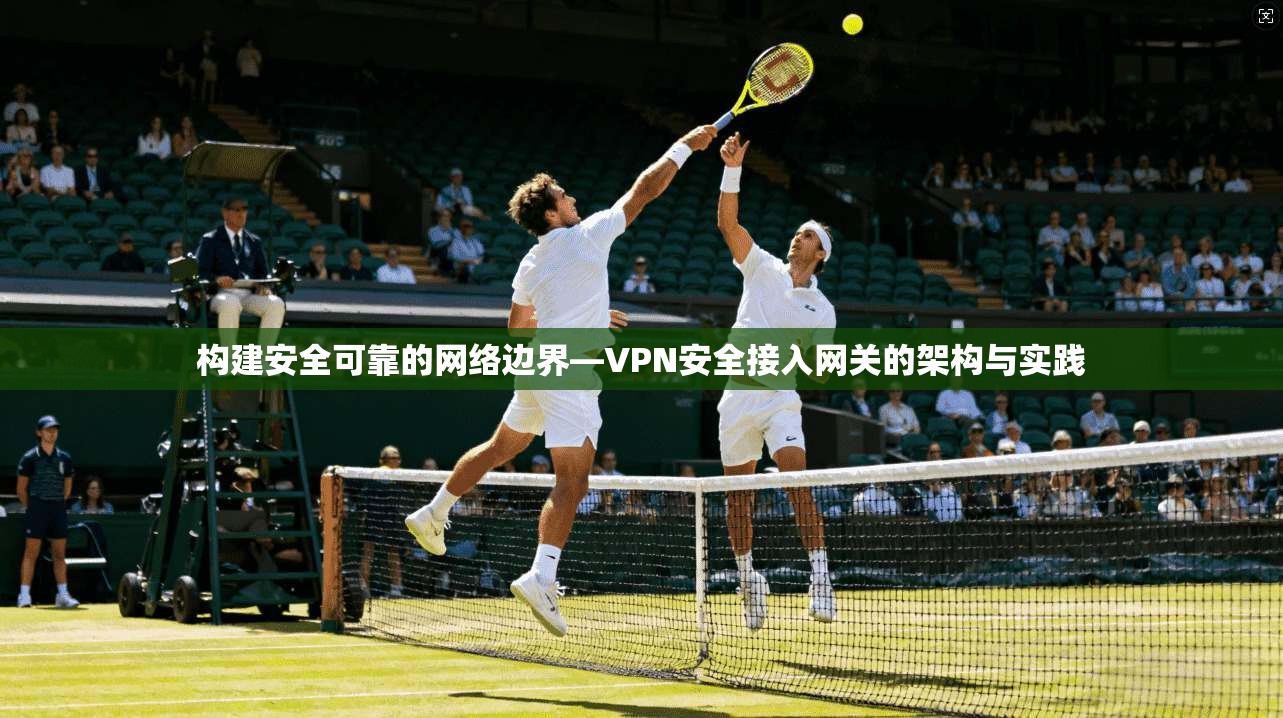 构建安全可靠的网络边界—VPN安全接入网关的架构与实践