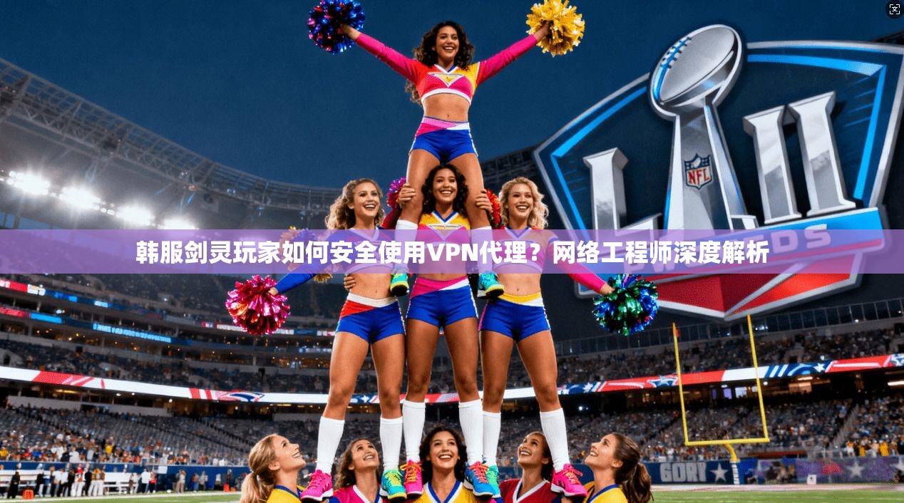 韩服剑灵玩家如何安全使用VPN代理？网络工程师深度解析