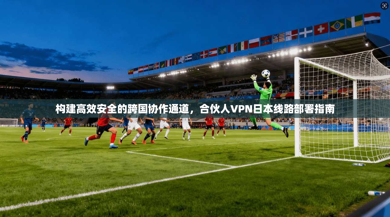 构建高效安全的跨国协作通道，合伙人VPN日本线路部署指南