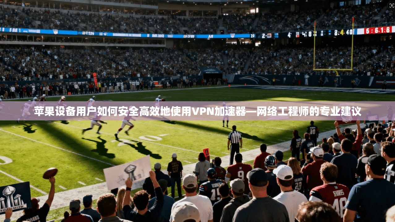 苹果设备用户如何安全高效地使用VPN加速器—网络工程师的专业建议