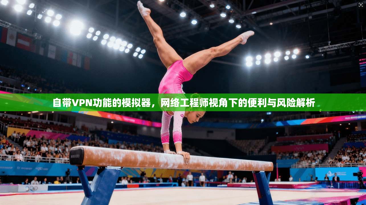自带VPN功能的模拟器，网络工程师视角下的便利与风险解析