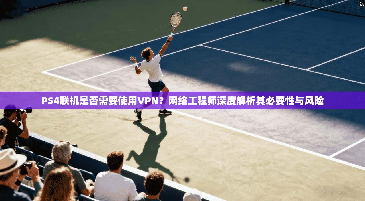 PS4联机是否需要使用VPN？网络工程师深度解析其必要性与风险