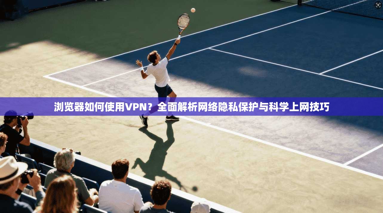 浏览器如何使用VPN？全面解析网络隐私保护与科学上网技巧