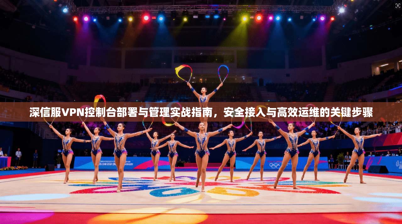 深信服VPN控制台部署与管理实战指南，安全接入与高效运维的关键步骤