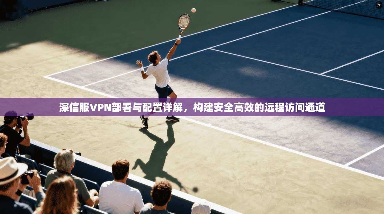 深信服VPN部署与配置详解，构建安全高效的远程访问通道