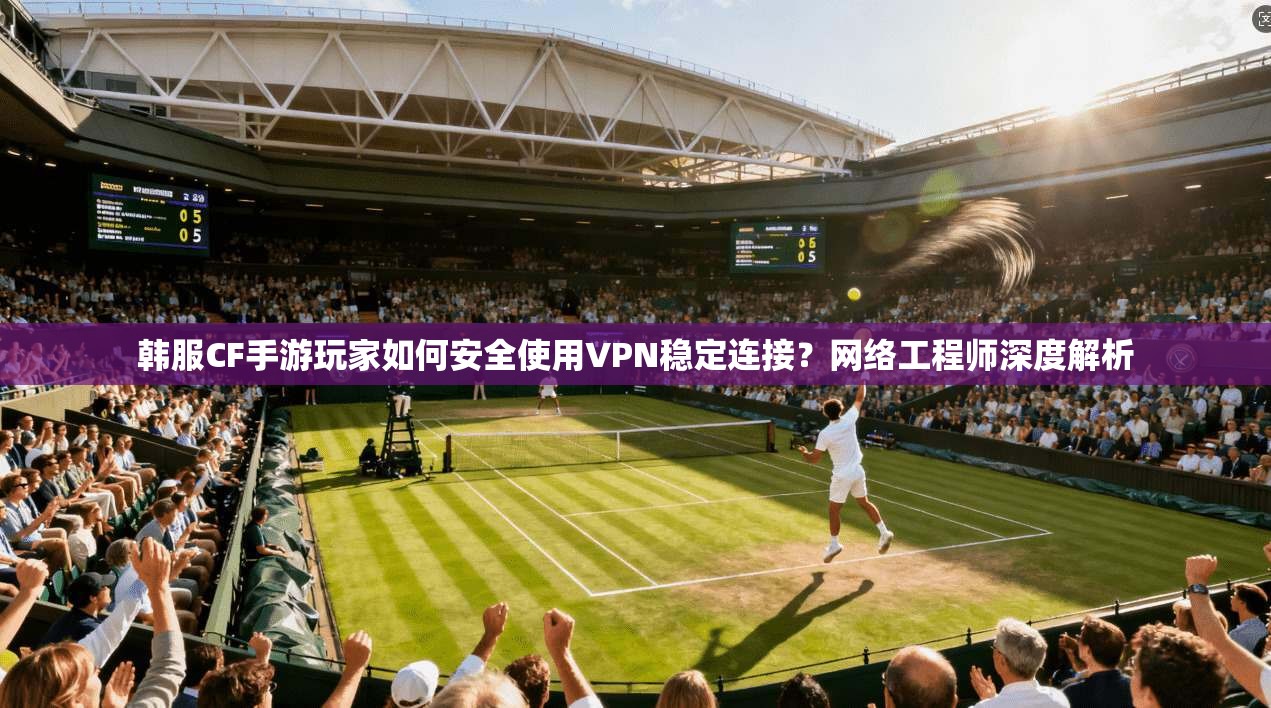 韩服CF手游玩家如何安全使用VPN稳定连接？网络工程师深度解析