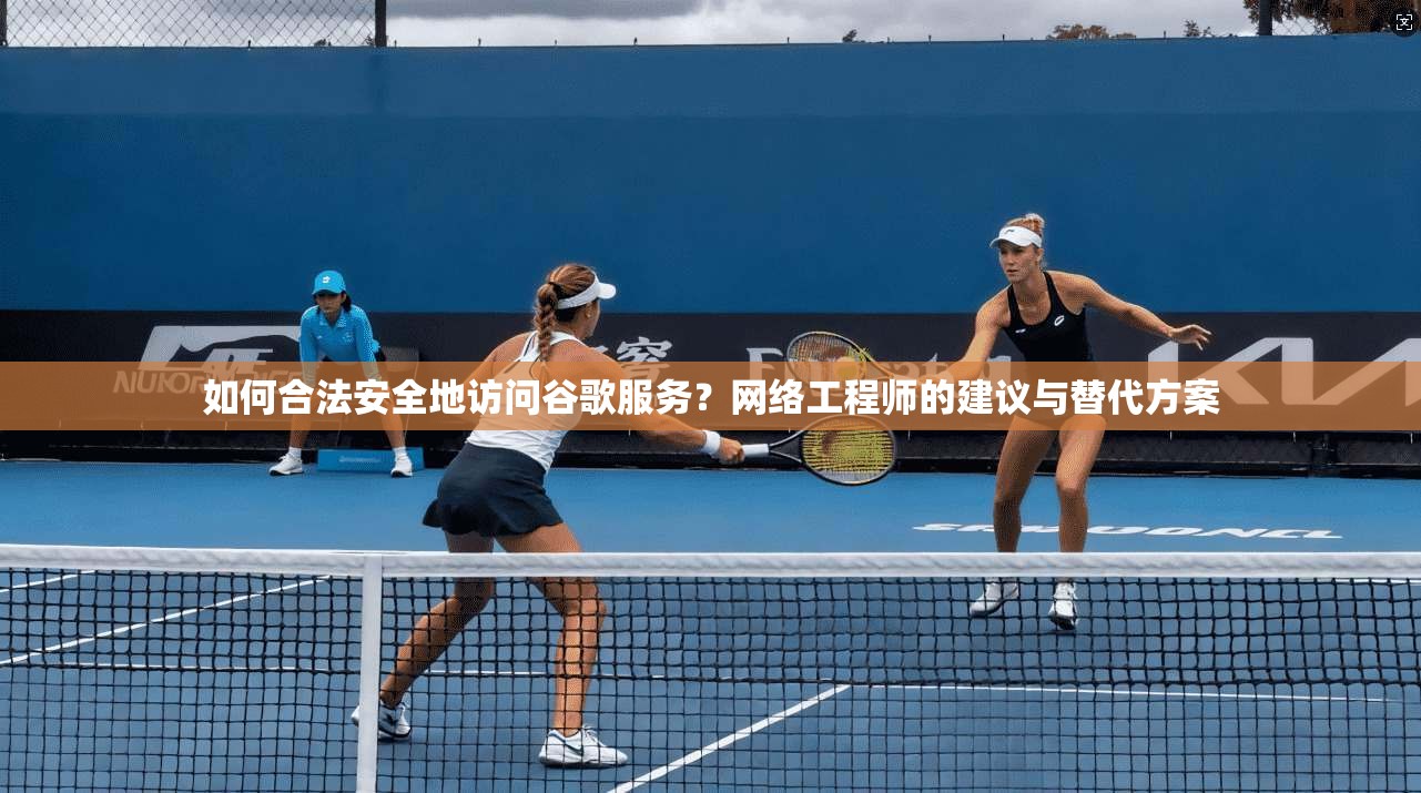 如何合法安全地访问谷歌服务？网络工程师的建议与替代方案