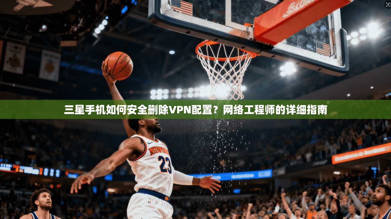 三星手机如何安全删除VPN配置？网络工程师的详细指南