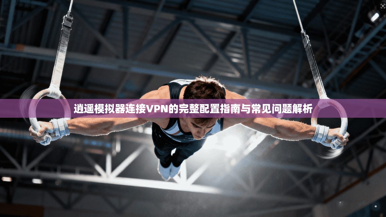 逍遥模拟器连接VPN的完整配置指南与常见问题解析