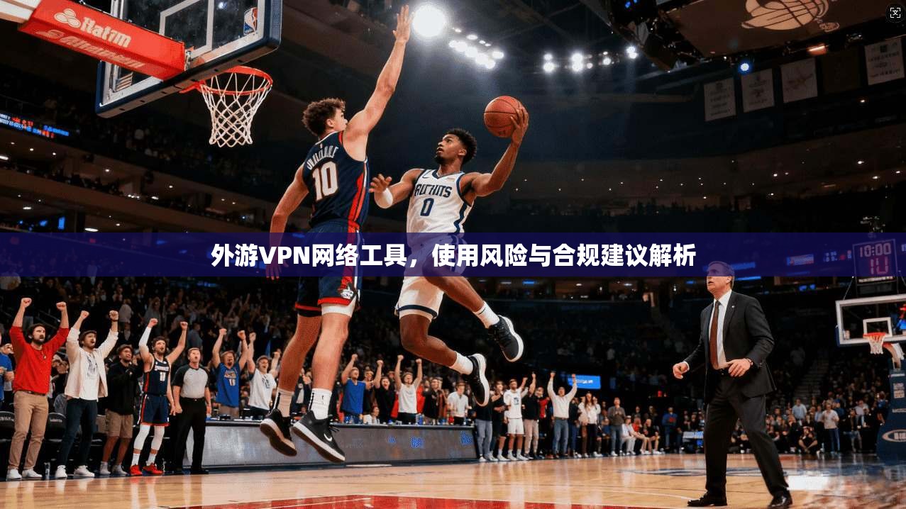 外游VPN网络工具，使用风险与合规建议解析