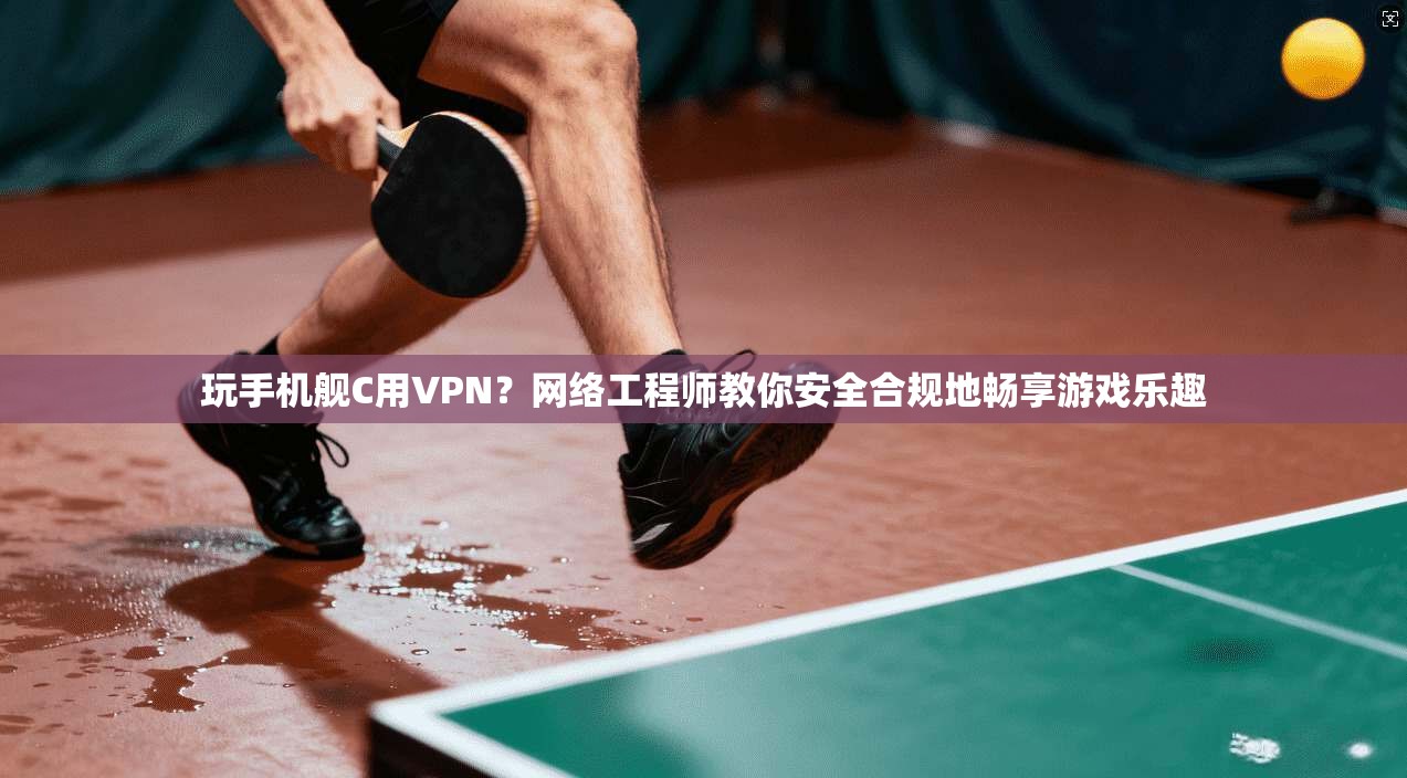 玩手机舰C用VPN？网络工程师教你安全合规地畅享游戏乐趣