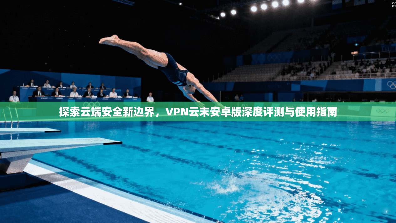 探索云端安全新边界，VPN云末安卓版深度评测与使用指南
