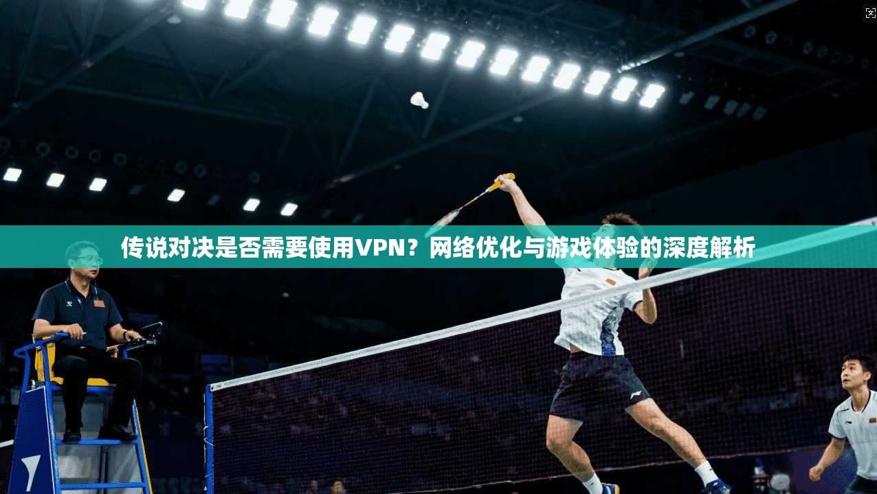 传说对决是否需要使用VPN？网络优化与游戏体验的深度解析