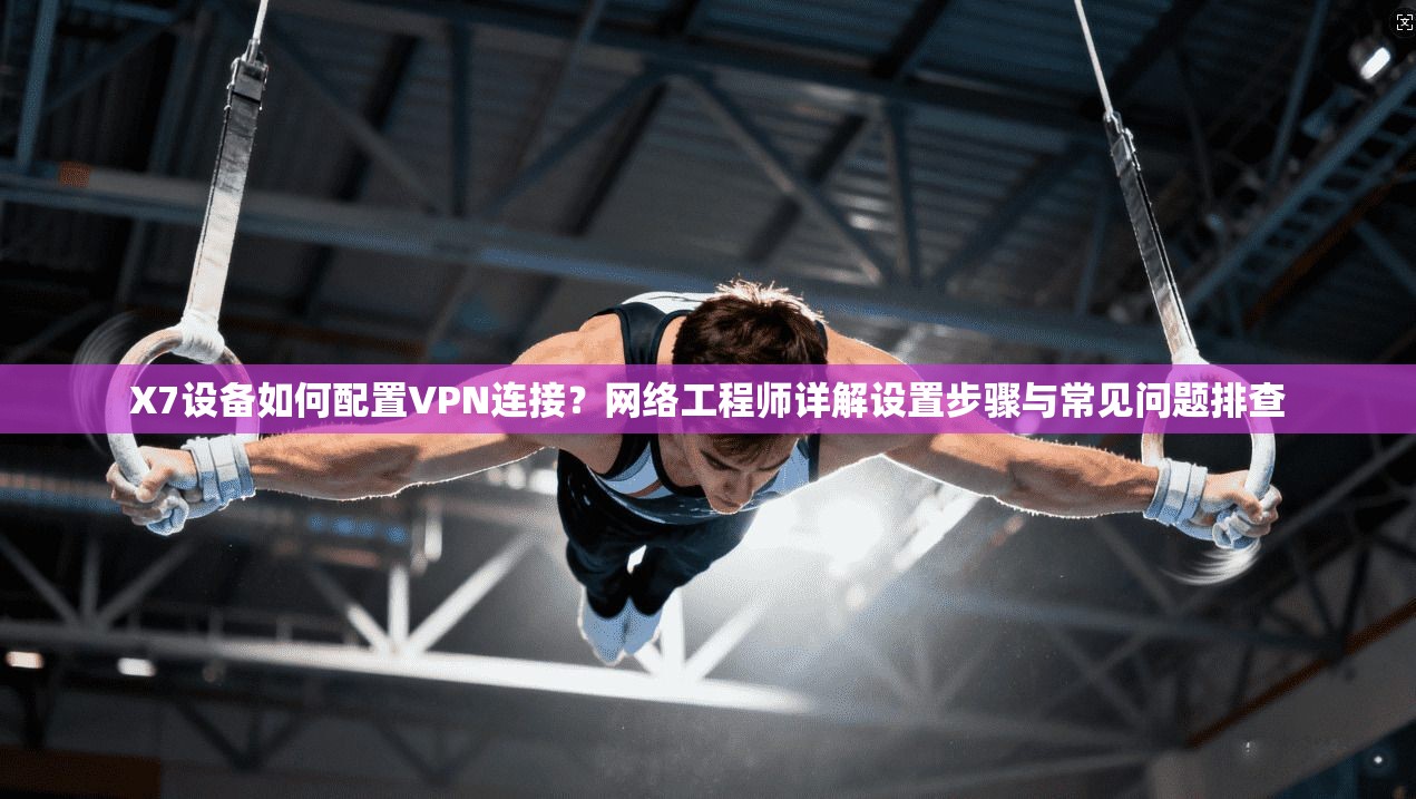 X7设备如何配置VPN连接？网络工程师详解设置步骤与常见问题排查