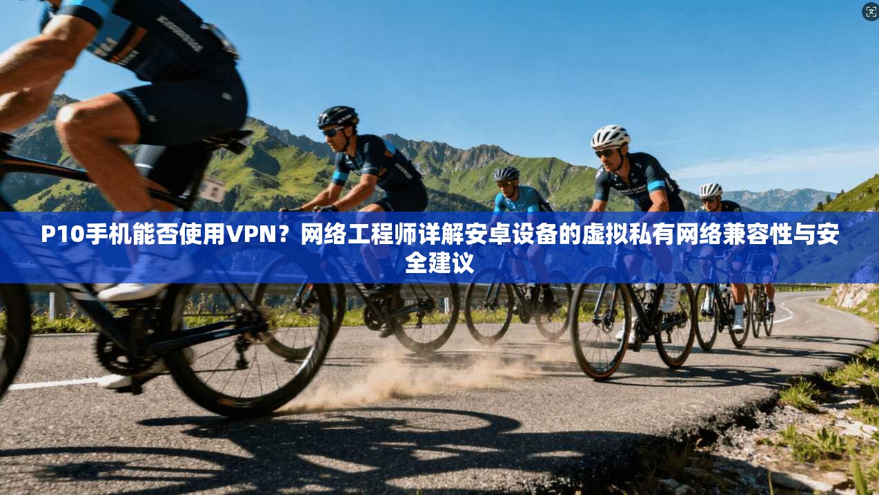 P10手机能否使用VPN？网络工程师详解安卓设备的虚拟私有网络兼容性与安全建议
