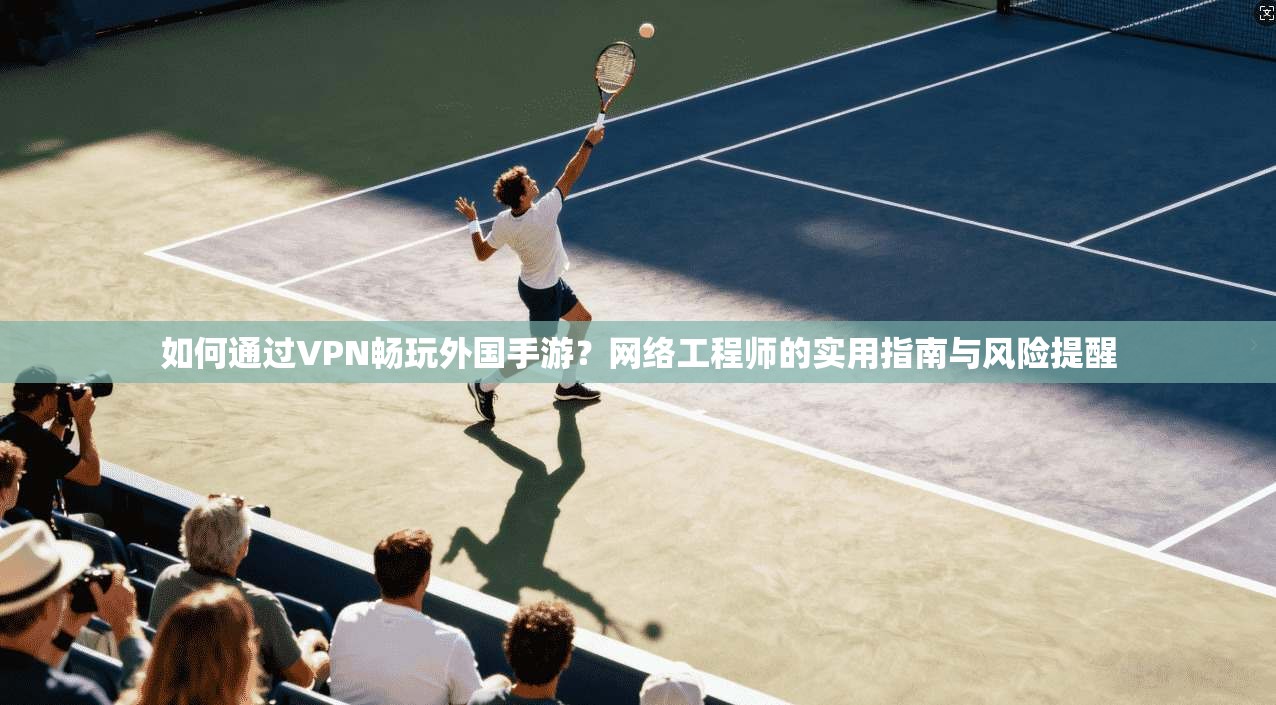如何通过VPN畅玩外国手游？网络工程师的实用指南与风险提醒