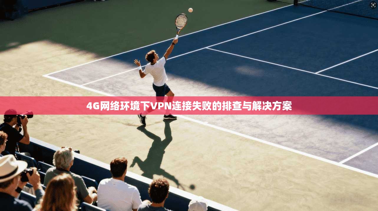 4G网络环境下VPN连接失败的排查与解决方案