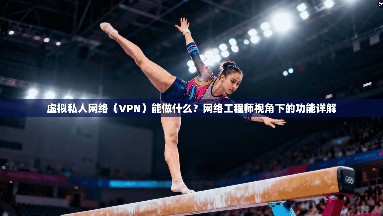 虚拟私人网络（VPN）能做什么？网络工程师视角下的功能详解