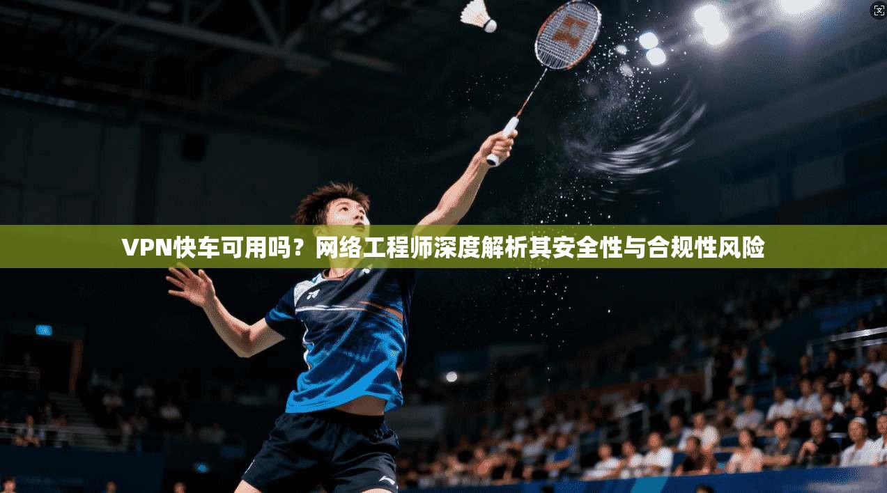 VPN快车可用吗？网络工程师深度解析其安全性与合规性风险