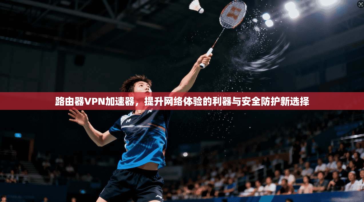 路由器VPN加速器，提升网络体验的利器与安全防护新选择