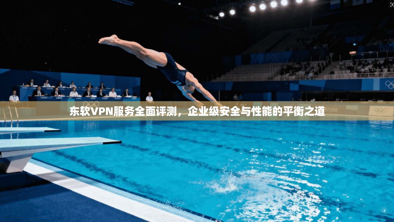 东软VPN服务全面评测，企业级安全与性能的平衡之道