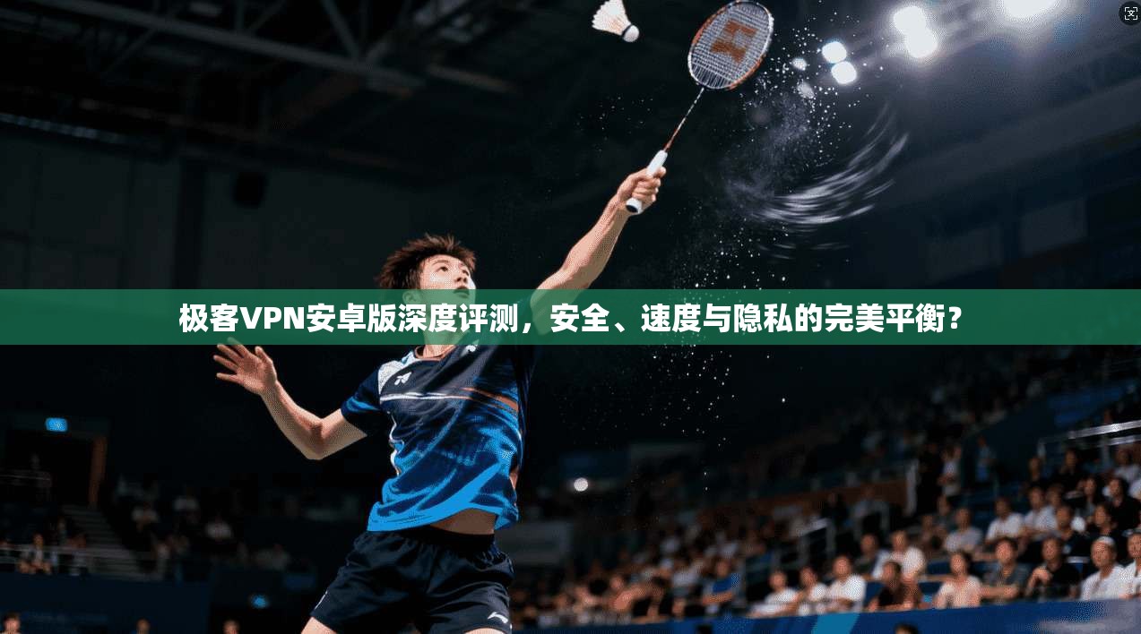 极客VPN安卓版深度评测，安全、速度与隐私的完美平衡？