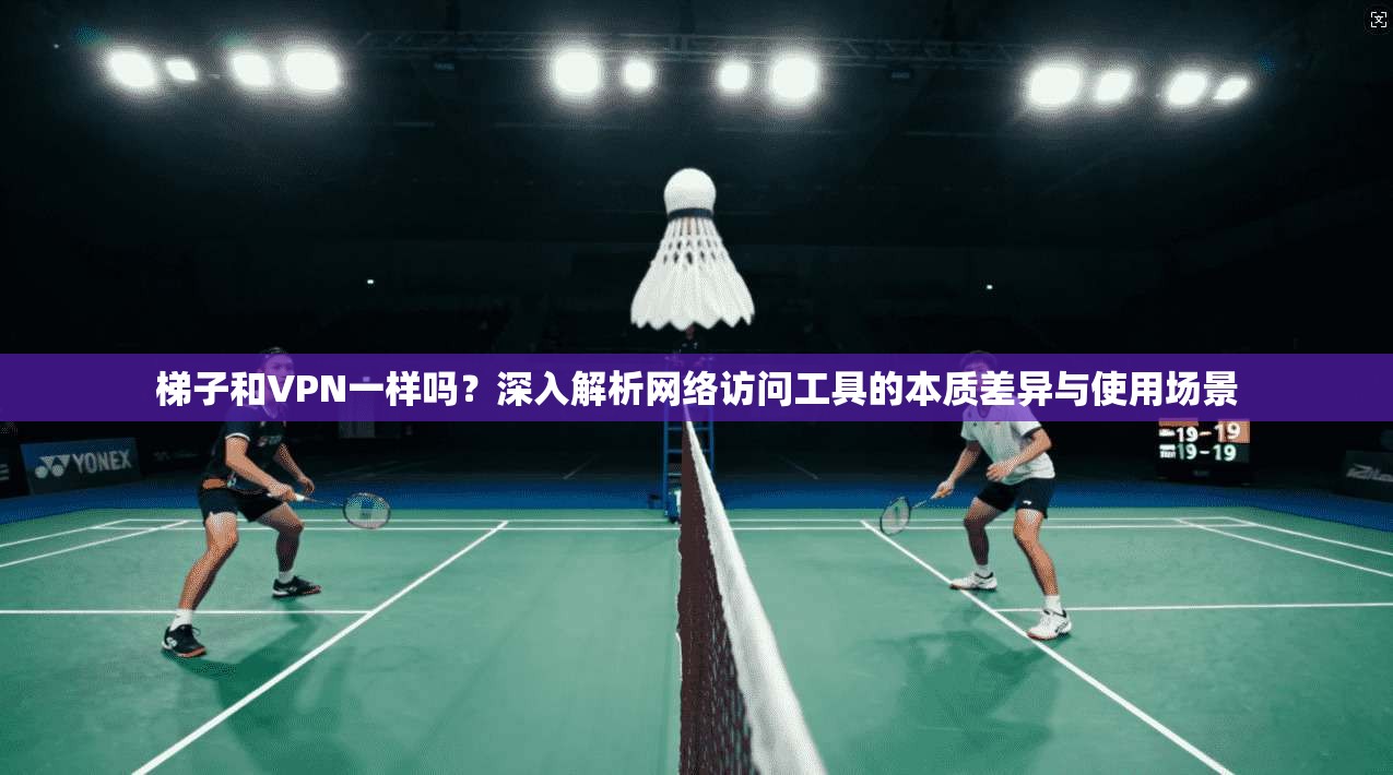 梯子和VPN一样吗？深入解析网络访问工具的本质差异与使用场景