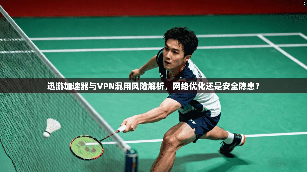迅游加速器与VPN混用风险解析，网络优化还是安全隐患？