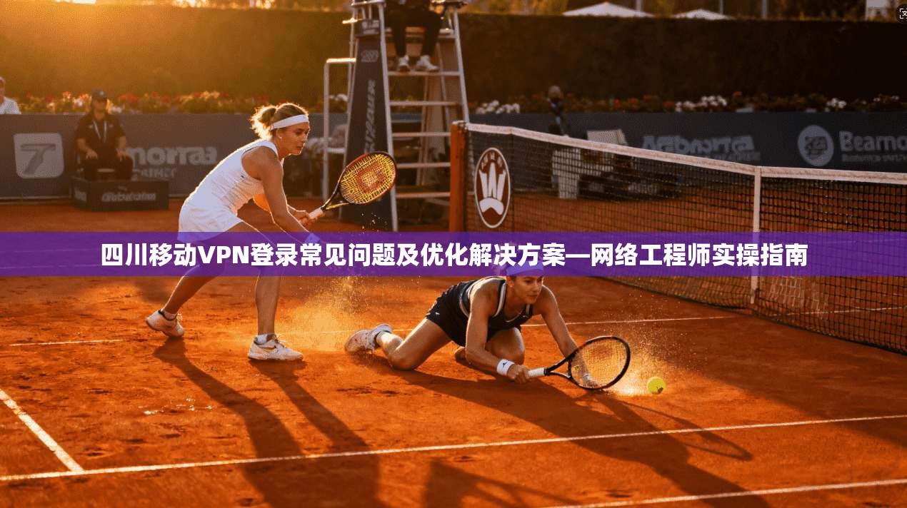 四川移动VPN登录常见问题及优化解决方案—网络工程师实操指南