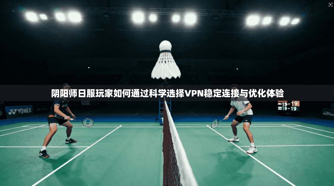 阴阳师日服玩家如何通过科学选择VPN稳定连接与优化体验