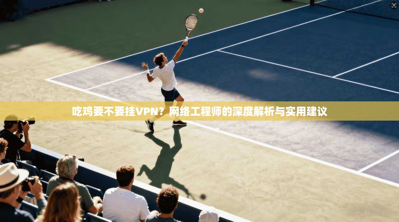 吃鸡要不要挂VPN？网络工程师的深度解析与实用建议