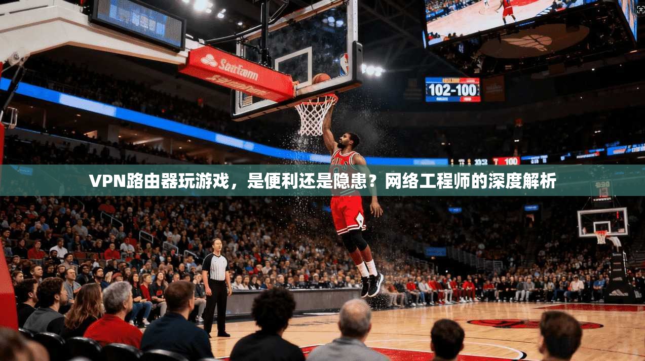 VPN路由器玩游戏，是便利还是隐患？网络工程师的深度解析