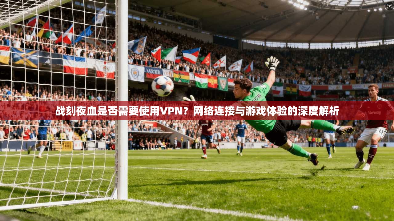 战刻夜血是否需要使用VPN？网络连接与游戏体验的深度解析