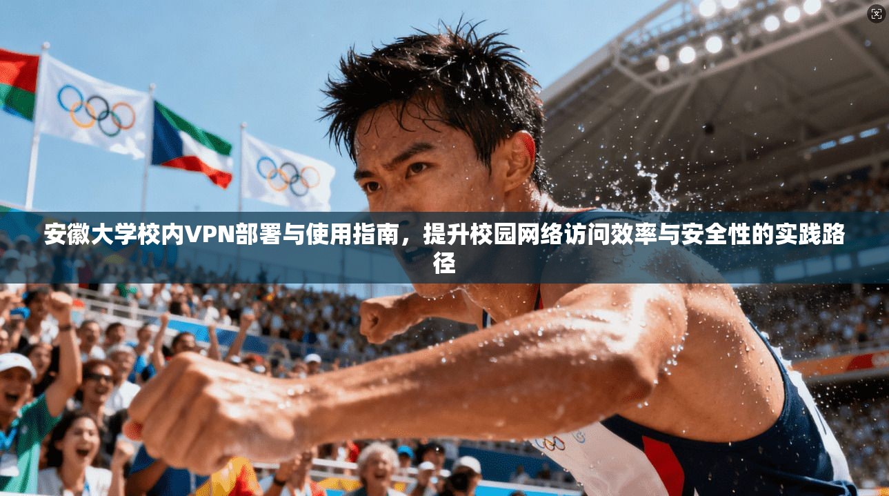 安徽大学校内VPN部署与使用指南，提升校园网络访问效率与安全性的实践路径