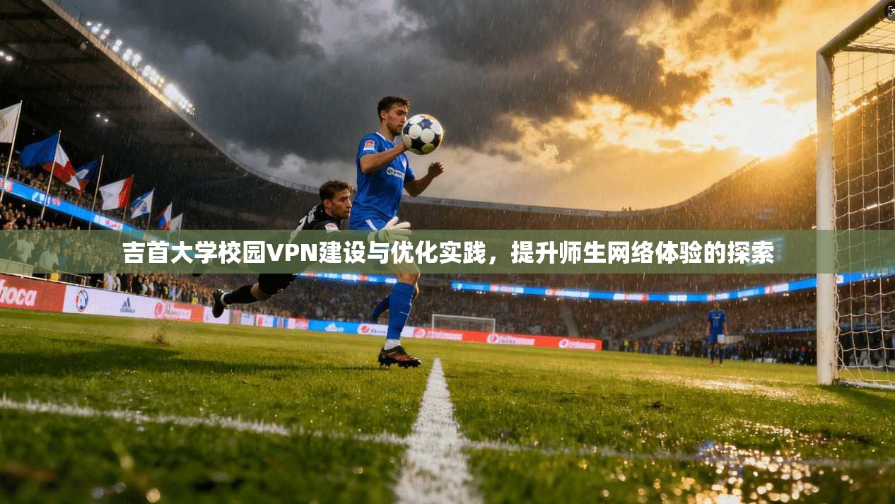吉首大学校园VPN建设与优化实践，提升师生网络体验的探索