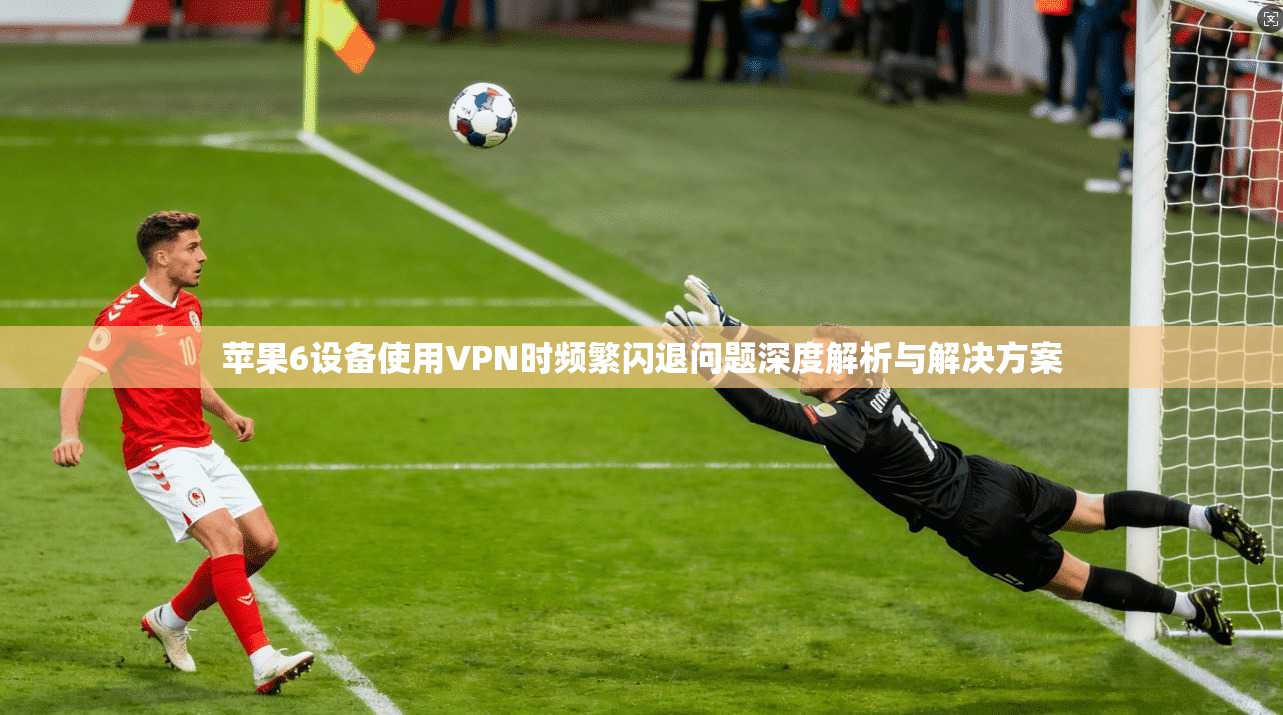 苹果6设备使用VPN时频繁闪退问题深度解析与解决方案