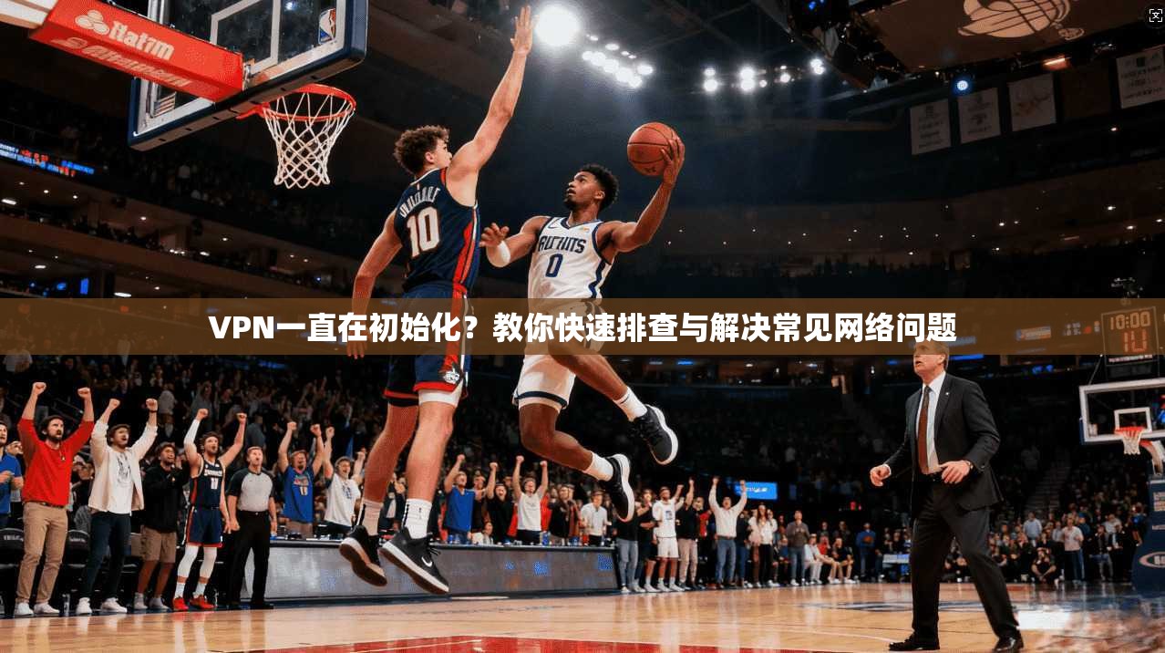 VPN一直在初始化？教你快速排查与解决常见网络问题