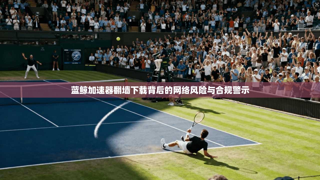 蓝鲸加速器翻墙下载背后的网络风险与合规警示