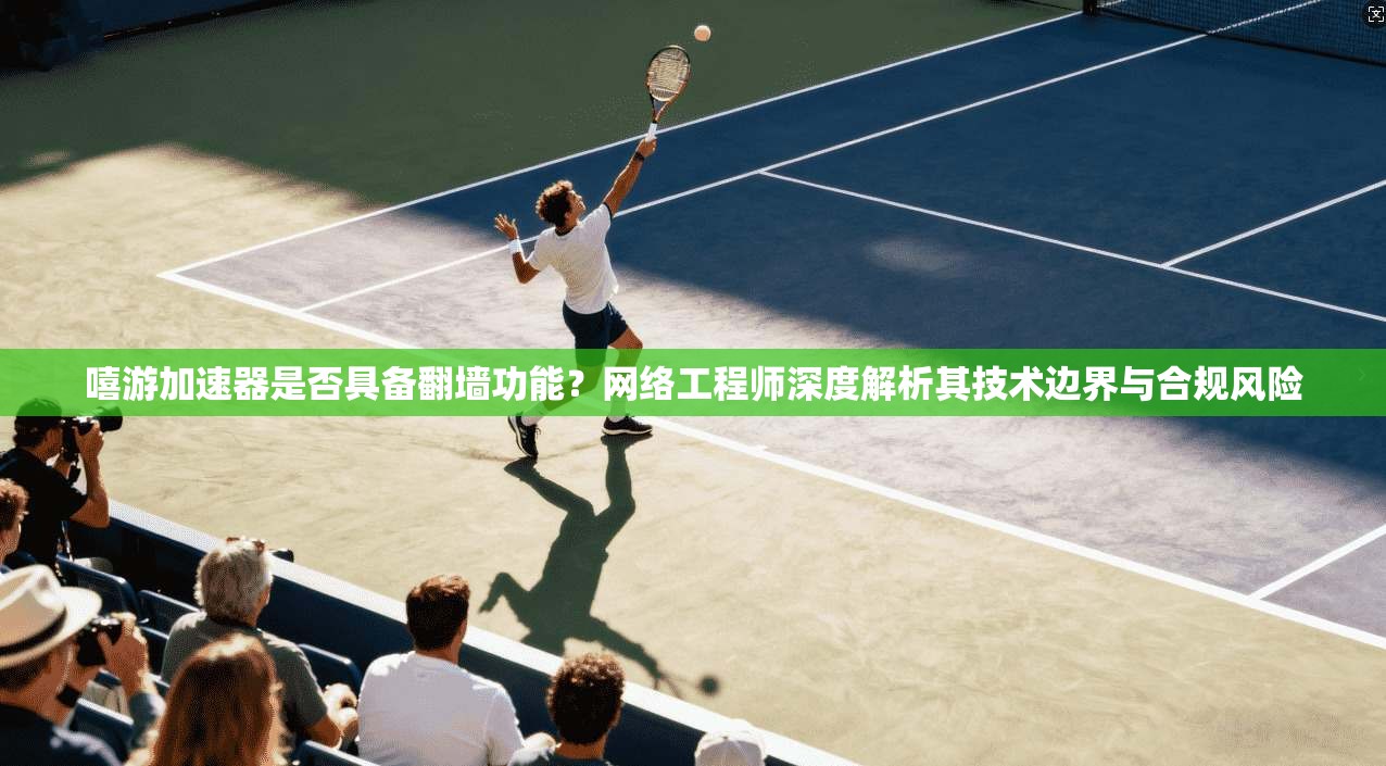 嘻游加速器是否具备翻墙功能？网络工程师深度解析其技术边界与合规风险