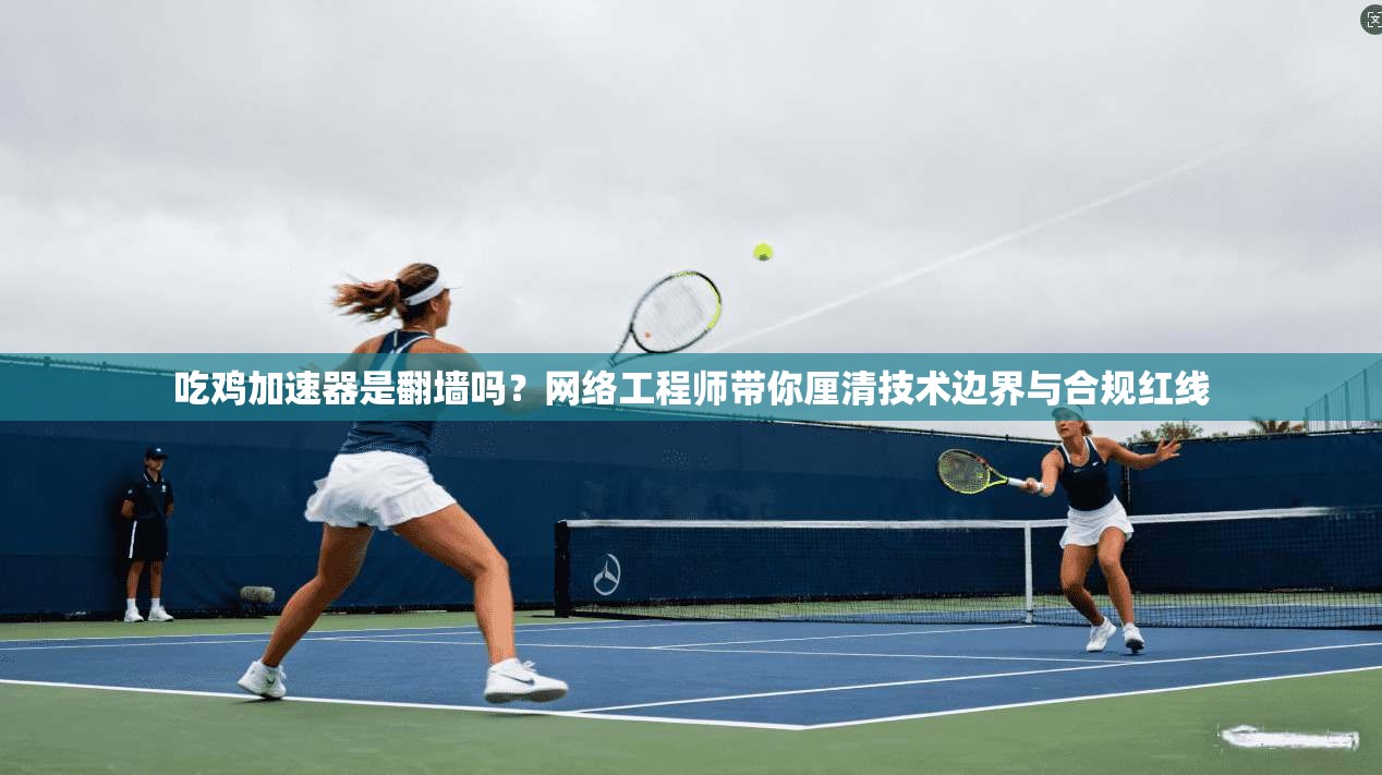 吃鸡加速器是翻墙吗？网络工程师带你厘清技术边界与合规红线
