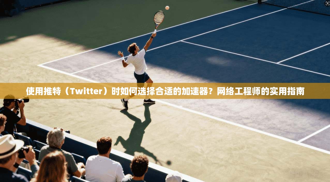 使用推特（Twitter）时如何选择合适的加速器？网络工程师的实用指南