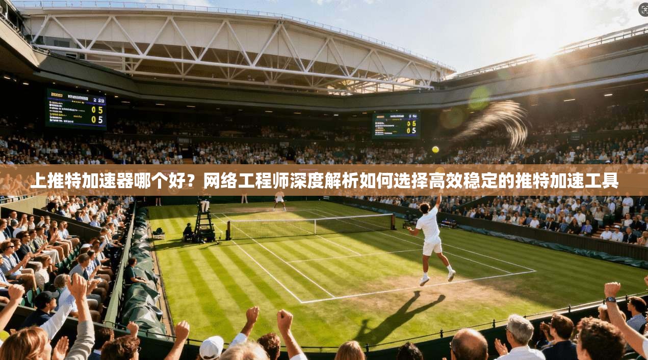 上推特加速器哪个好？网络工程师深度解析如何选择高效稳定的推特加速工具
